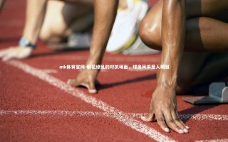 mk体育官网-眼花缭乱的对抗场面，球员风采惹人瞩目