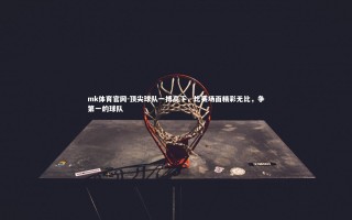mk体育官网-顶尖球队一搏高下，比赛场面精彩无比，争第一的球队